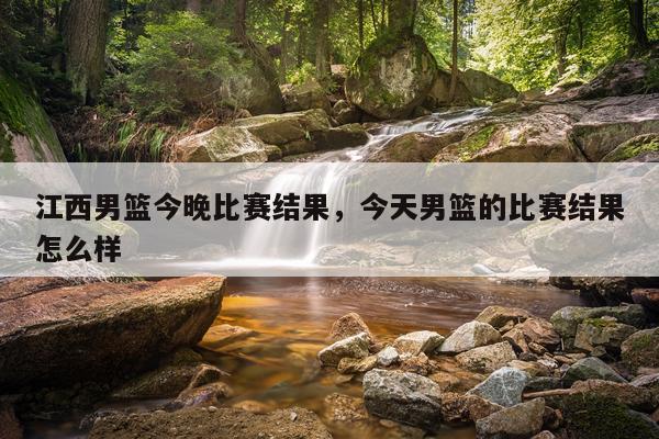 江西男篮今晚比赛结果，今天男篮的比赛结果怎么样