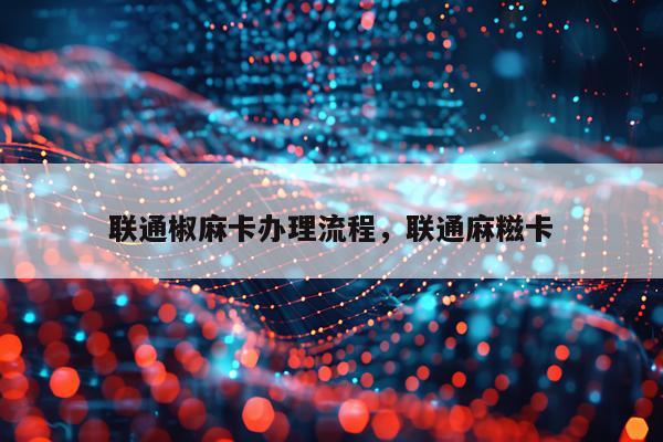 联通椒麻卡办理流程，联通麻糍卡