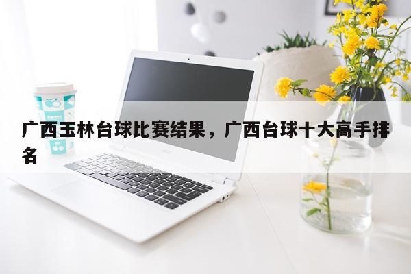 广西玉林台球比赛结果，广西台球十大高手排名