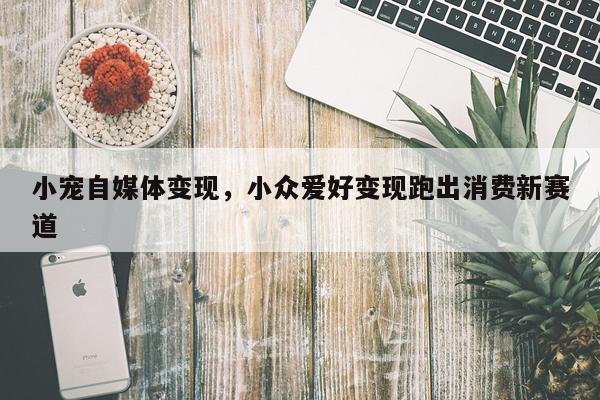 小宠自媒体变现，小众爱好变现跑出消费新赛道