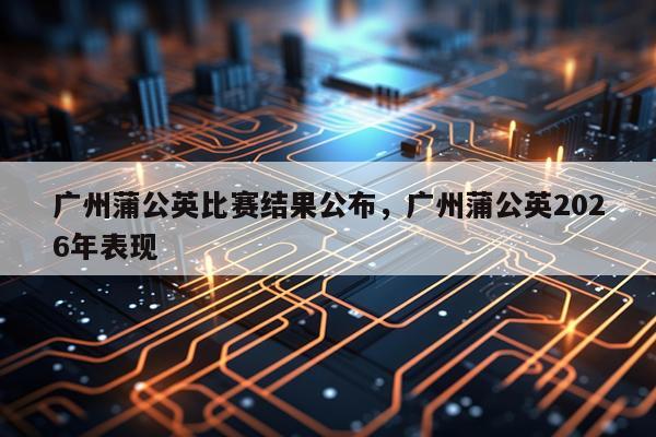 广州蒲公英比赛结果公布，广州蒲公英2026年表现