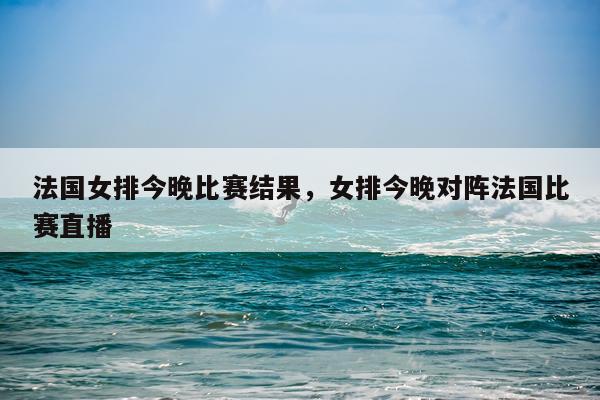法国女排今晚比赛结果，女排今晚对阵法国比赛直播
