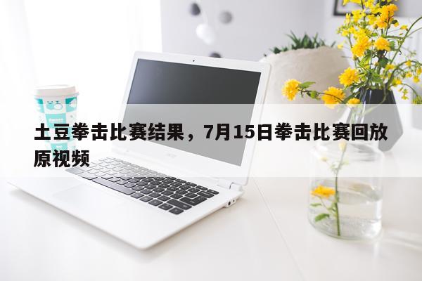土豆拳击比赛结果，7月15日拳击比赛回放原视频