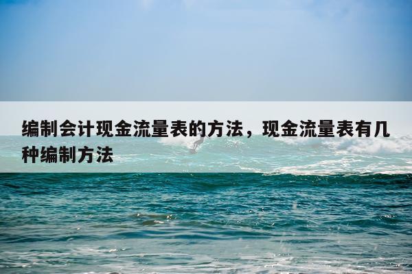 编制会计现金流量表的方法，现金流量表有几种编制方法