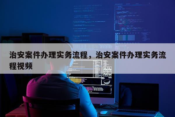 治安案件办理实务流程，治安案件办理实务流程视频