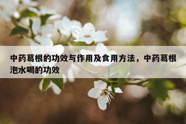 中药葛根的功效与作用及食用方法，中药葛根泡水喝的功效