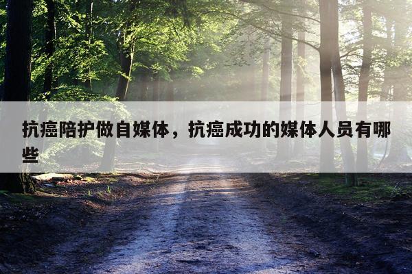 抗癌陪护做自媒体，抗癌成功的媒体人员有哪些