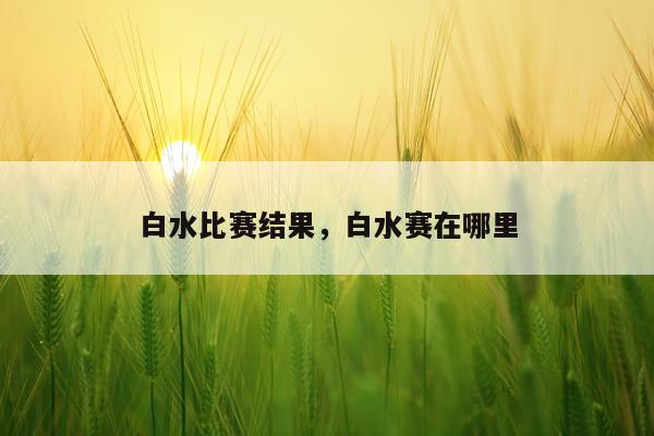 白水比赛结果，白水赛在哪里