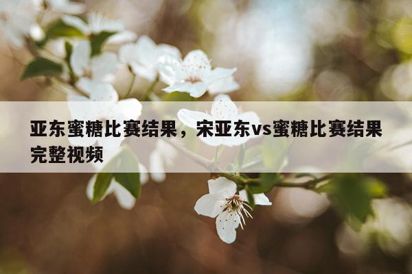 亚东蜜糖比赛结果，宋亚东vs蜜糖比赛结果完整视频