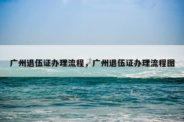 广州退伍证办理流程，广州退伍证办理流程图