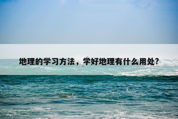 地理的学习方法，学好地理有什么用处?