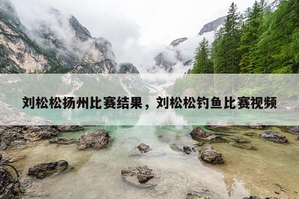 刘松松扬州比赛结果，刘松松钓鱼比赛视频