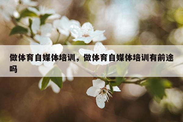 做体育自媒体培训，做体育自媒体培训有前途吗