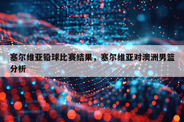 塞尔维亚铅球比赛结果，塞尔维亚对澳洲男篮分析