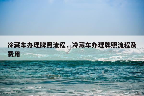 冷藏车办理牌照流程，冷藏车办理牌照流程及费用