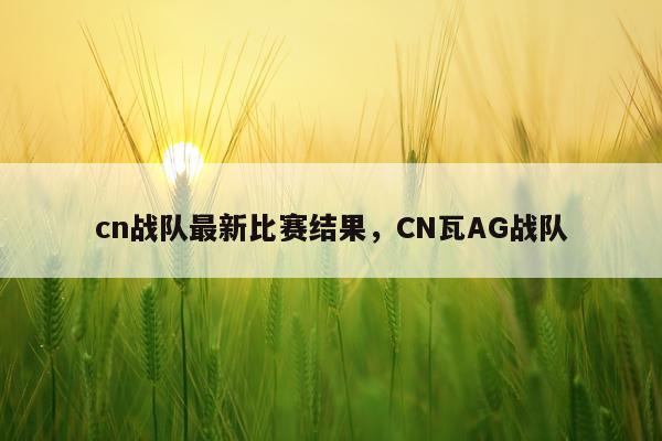 cn战队最新比赛结果，CN瓦AG战队