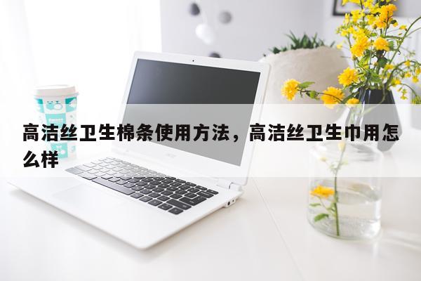 高洁丝卫生棉条使用方法，高洁丝卫生巾用怎么样
