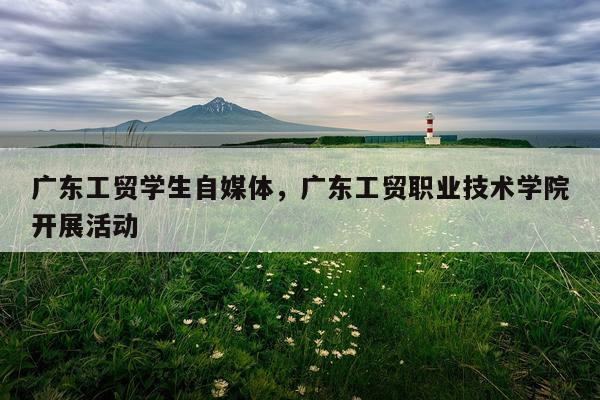 广东工贸学生自媒体，广东工贸职业技术学院开展活动