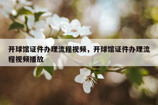 开球馆证件办理流程视频，开球馆证件办理流程视频播放