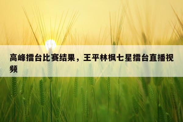 高峰擂台比赛结果，王平林枫七星擂台直播视频