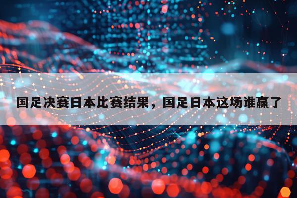 国足决赛日本比赛结果，国足日本这场谁赢了