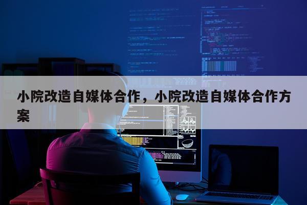 小院改造自媒体合作，小院改造自媒体合作方案