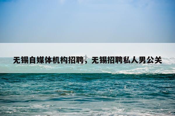 无锡自媒体机构招聘，无锡招聘私人男公关