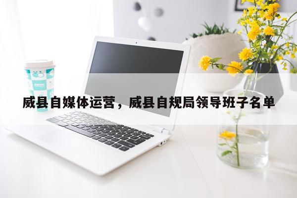 威县自媒体运营，威县自规局领导班子名单