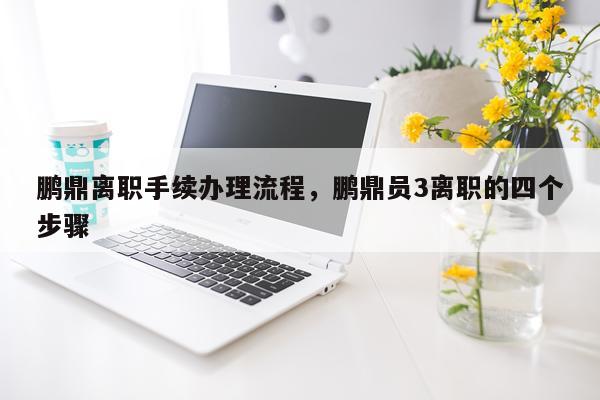 鹏鼎离职手续办理流程，鹏鼎员3离职的四个步骤