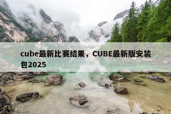 cube最新比赛结果，CUBE最新版安装包2025