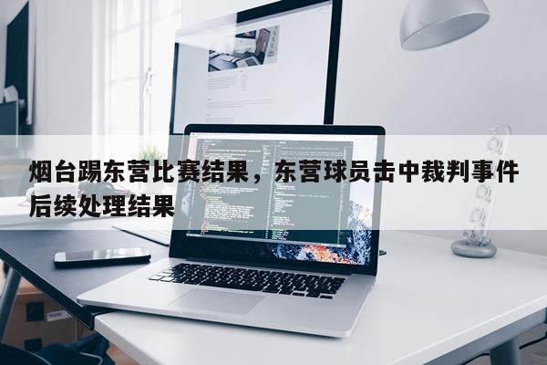 烟台踢东营比赛结果，东营球员击中裁判事件后续处理结果