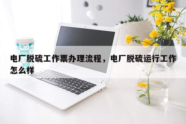 电厂脱硫工作票办理流程，电厂脱硫运行工作怎么样