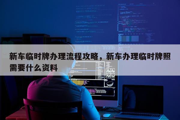 新车临时牌办理流程攻略，新车办理临时牌照需要什么资料