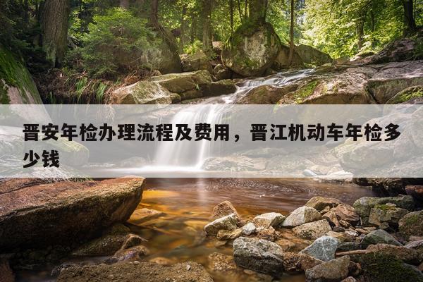 晋安年检办理流程及费用，晋江机动车年检多少钱