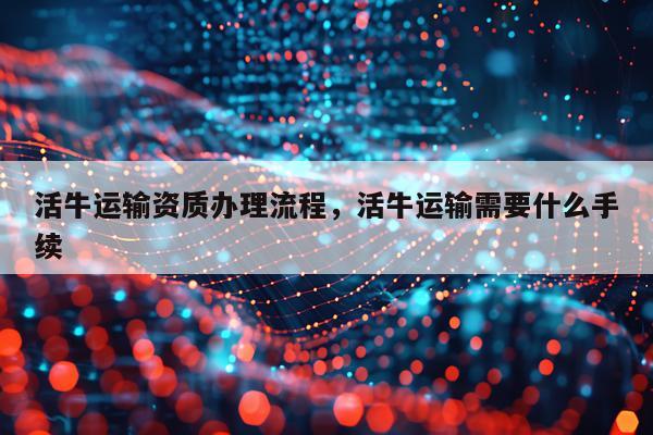 活牛运输资质办理流程，活牛运输需要什么手续
