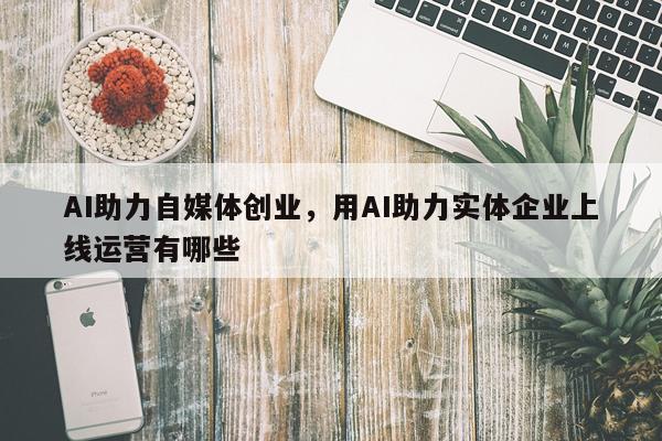 AI助力自媒体创业，用AI助力实体企业上线运营有哪些