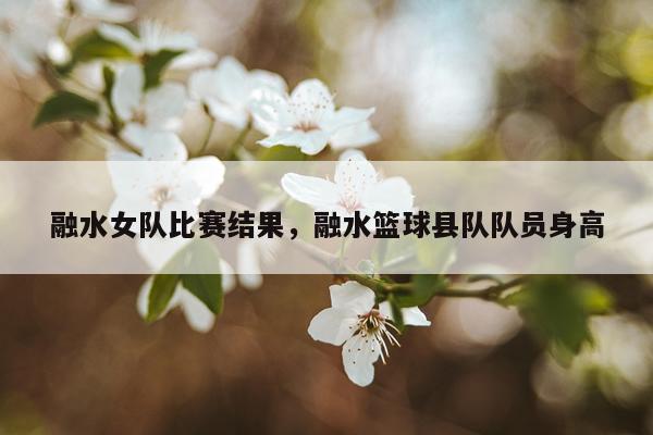 融水女队比赛结果，融水篮球县队队员身高
