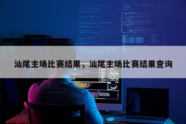 汕尾主场比赛结果，汕尾主场比赛结果查询