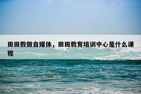 田田教做自媒体，田田教育培训中心是什么课程