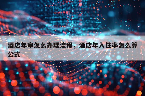 酒店年审怎么办理流程，酒店年入住率怎么算公式