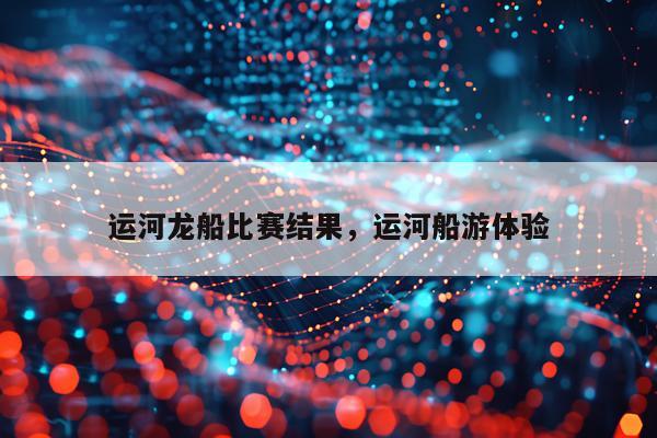 运河龙船比赛结果，运河船游体验