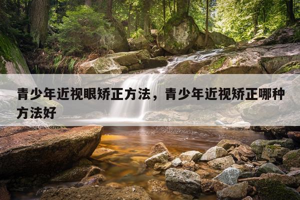 青少年近视眼矫正方法，青少年近视矫正哪种方法好