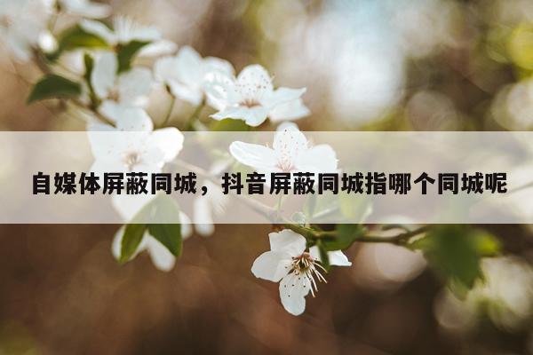 自媒体屏蔽同城，抖音屏蔽同城指哪个同城呢
