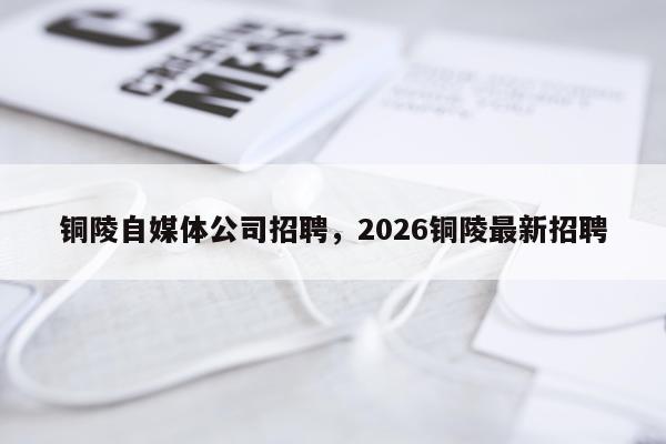 铜陵自媒体公司招聘，2026铜陵最新招聘