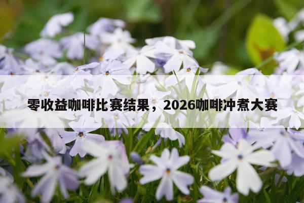 零收益咖啡比赛结果，2026咖啡冲煮大赛