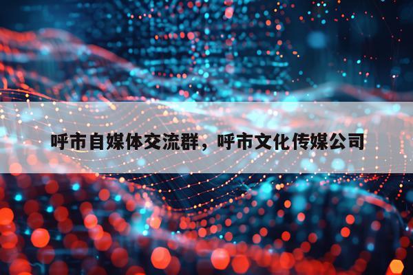 呼市自媒体交流群，呼市文化传媒公司