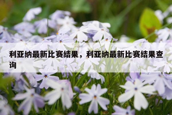 利亚纳最新比赛结果，利亚纳最新比赛结果查询