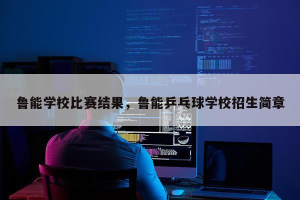 鲁能学校比赛结果，鲁能乒乓球学校招生简章