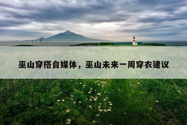 巫山穿搭自媒体，巫山未来一周穿衣建议