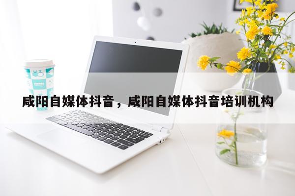 咸阳自媒体抖音，咸阳自媒体抖音培训机构